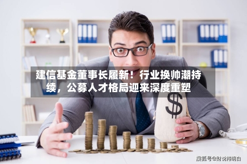 建信基金董事长履新！行业换帅潮持续，公募人才格局迎来深度重塑-第3张图片