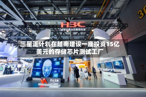 三星正计划在越南建设一座投资15亿美元的存储芯片测试工厂