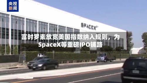 富时罗素放宽美国指数纳入规则，为SpaceX等重磅IPO铺路-第2张图片
