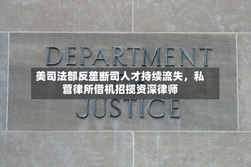 美司法部反垄断司人才持续流失，私营律所借机招揽资深律师-第3张图片