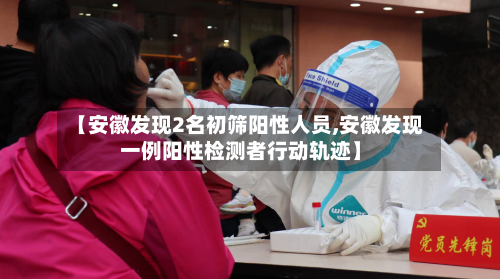 【安徽发现2名初筛阳性人员,安徽发现一例阳性检测者行动轨迹】-第3张图片
