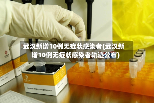 武汉新增10例无症状感染者(武汉新增10例无症状感染者轨迹公布)