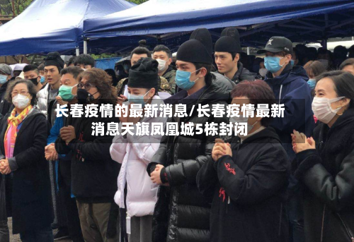 长春疫情的最新消息/长春疫情最新消息天旗凤凰城5栋封闭