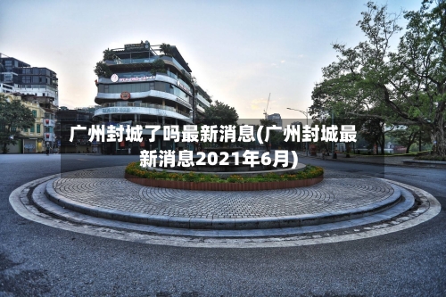 广州封城了吗最新消息(广州封城最新消息2021年6月)-第3张图片