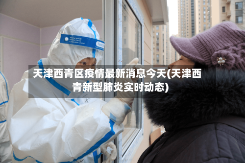 天津西青区疫情最新消息今天(天津西青新型肺炎实时动态)-第2张图片