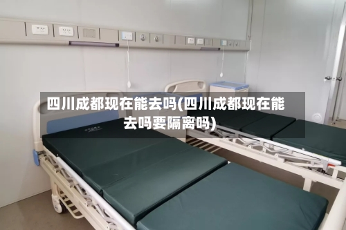 四川成都现在能去吗(四川成都现在能去吗要隔离吗)