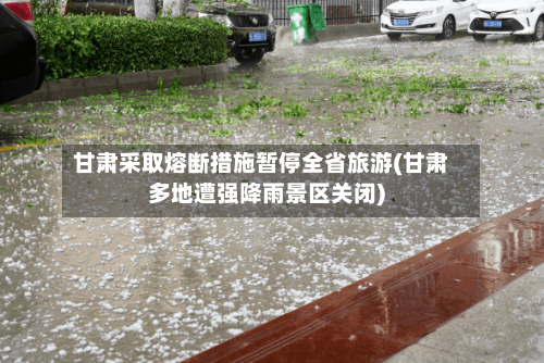 甘肃采取熔断措施暂停全省旅游(甘肃多地遭强降雨景区关闭)