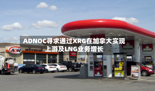 ADNOC寻求通过XRG在加拿大实现上游及LNG业务增长-第3张图片