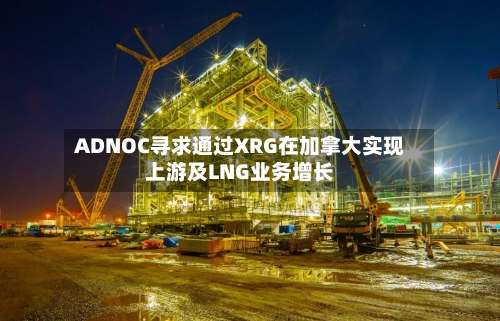 ADNOC寻求通过XRG在加拿大实现上游及LNG业务增长-第2张图片