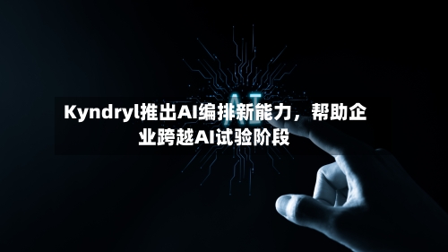 Kyndryl推出AI编排新能力，帮助企业跨越AI试验阶段