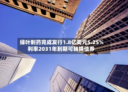 绿叶制药完成发行1.8亿美元5.25%利率2031年到期可转换债券-第2张图片