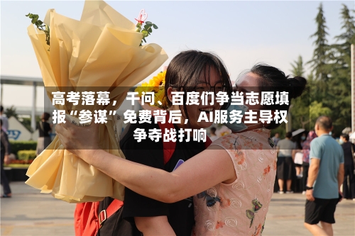 高考落幕	，千问	、百度们争当志愿填报“参谋	” 免费背后，AI服务主导权争夺战打响-第2张图片