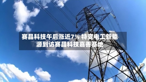 赛晶科技午后涨近7% 特变电工新能源到访赛晶科技嘉善基地-第2张图片