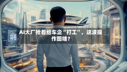AI大厂抢着给车企“打工	”，这波操作图啥？-第3张图片