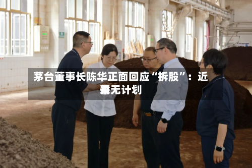 茅台董事长陈华正面回应“拆股	”：近来暂无计划-第2张图片