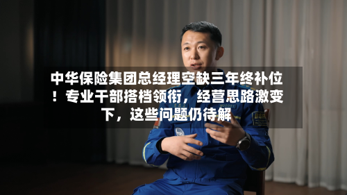 中华保险集团总经理空缺三年终补位!专业干部搭档领衔,经营思路激变下,这些问题仍待解