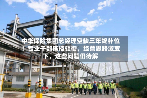 中华保险集团总经理空缺三年终补位！专业干部搭档领衔，经营思路激变下	，这些问题仍待解-第3张图片