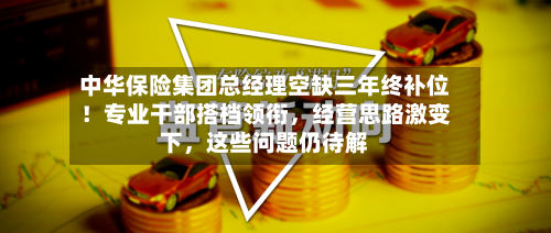 中华保险集团总经理空缺三年终补位！专业干部搭档领衔	，经营思路激变下，这些问题仍待解-第2张图片