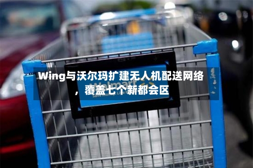 Wing与沃尔玛扩建无人机配送网络，覆盖七个新都会区-第2张图片