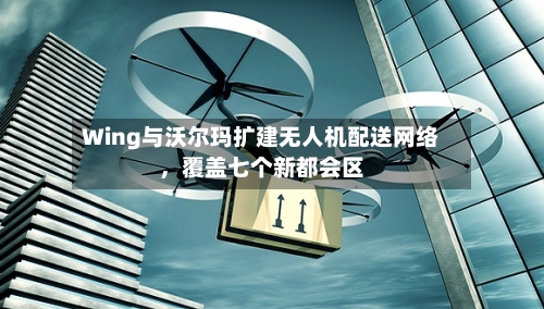 Wing与沃尔玛扩建无人机配送网络，覆盖七个新都会区-第3张图片