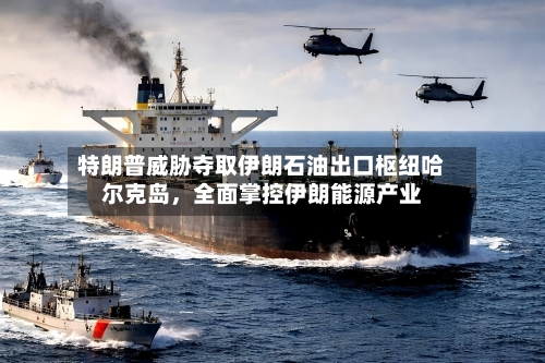 特朗普威胁夺取伊朗石油出口枢纽哈尔克岛，全面掌控伊朗能源产业-第2张图片