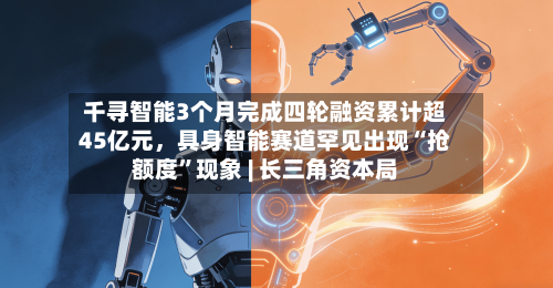 千寻智能3个月完成四轮融资累计超45亿元,具身智能赛道罕见出现“抢额度”现象 | 长三角资本局