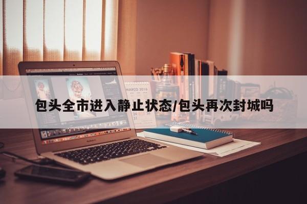 包头全市进入静止状态/包头再次封城吗