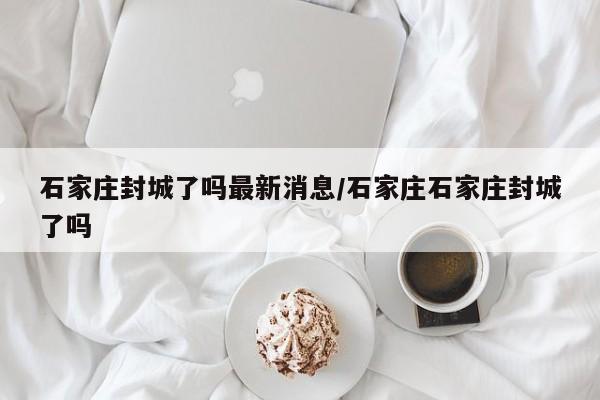 石家庄封城了吗最新消息/石家庄石家庄封城了吗