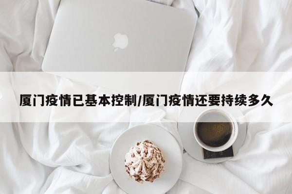 厦门疫情已基本控制/厦门疫情还要持续多久
