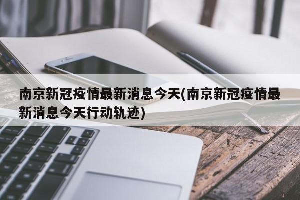 南京新冠疫情最新消息今天(南京新冠疫情最新消息今天行动轨迹)