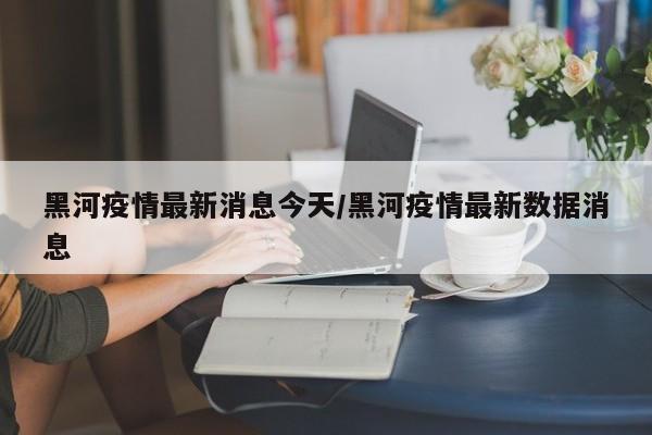 黑河疫情最新消息今天/黑河疫情最新数据消息
