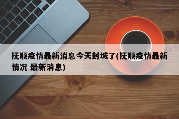 抚顺疫情最新消息今天封城了(抚顺疫情最新情况 最新消息)