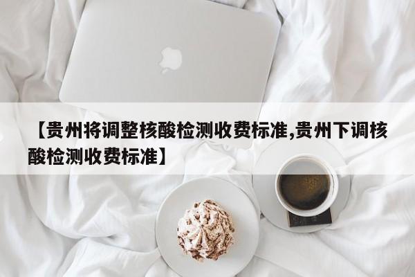 【贵州将调整核酸检测收费标准,贵州下调核酸检测收费标准】