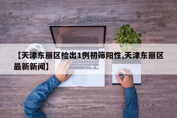 【天津东丽区检出1例初筛阳性,天津东丽区最新新闻】