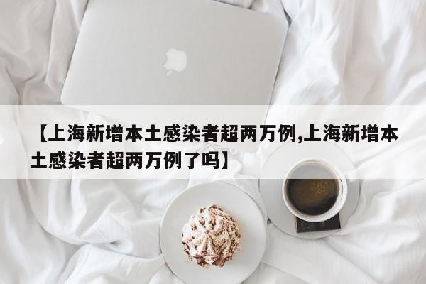 【上海新增本土感染者超两万例,上海新增本土感染者超两万例了吗】