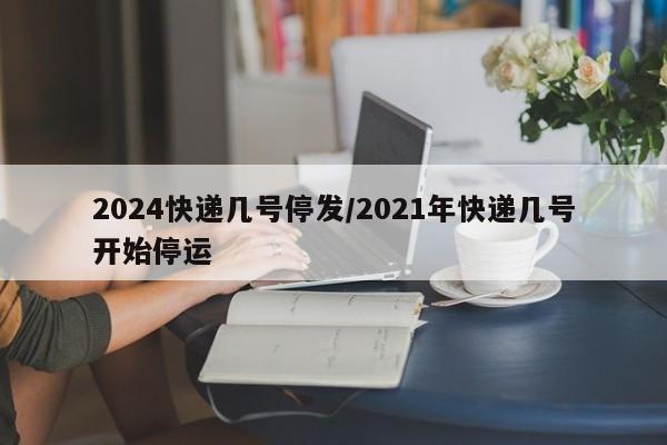 2024快递几号停发/2021年快递几号开始停运