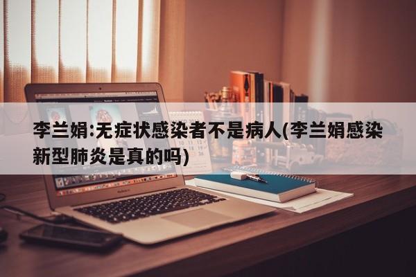李兰娟:无症状感染者不是病人(李兰娟感染新型肺炎是真的吗)