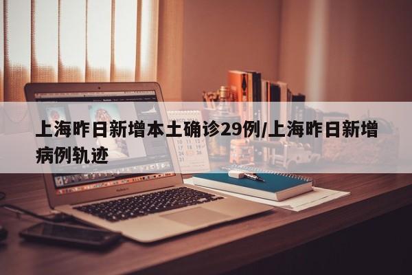上海昨日新增本土确诊29例/上海昨日新增病例轨迹