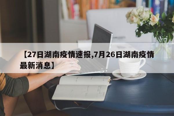 【27日湖南疫情速报,7月26日湖南疫情最新消息】