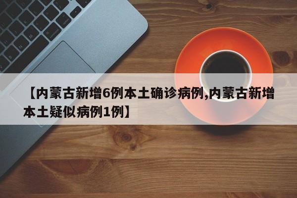 【内蒙古新增6例本土确诊病例,内蒙古新增本土疑似病例1例】