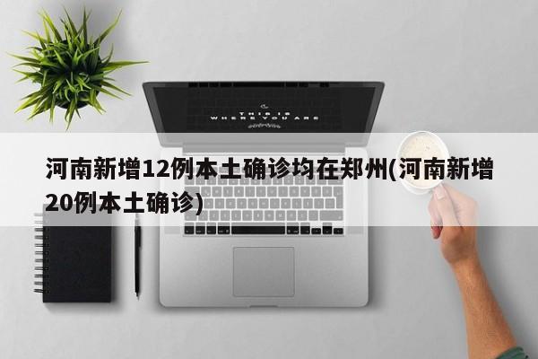 河南新增12例本土确诊均在郑州(河南新增20例本土确诊)