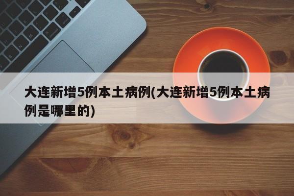 大连新增5例本土病例(大连新增5例本土病例是哪里的)