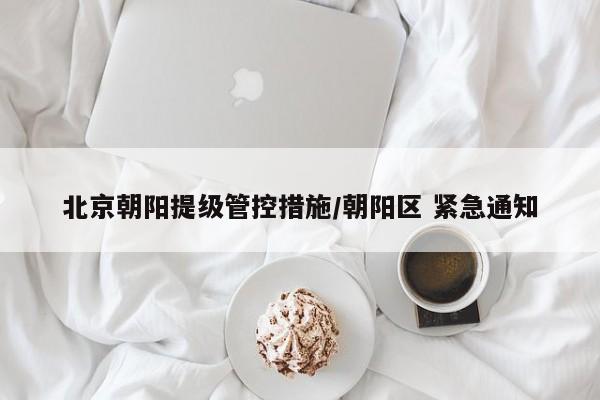 北京朝阳提级管控措施/朝阳区 紧急通知