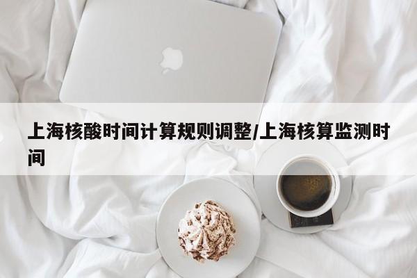 上海核酸时间计算规则调整/上海核算监测时间