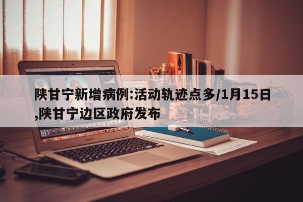 陕甘宁新增病例:活动轨迹点多/1月15日,陕甘宁边区政府发布