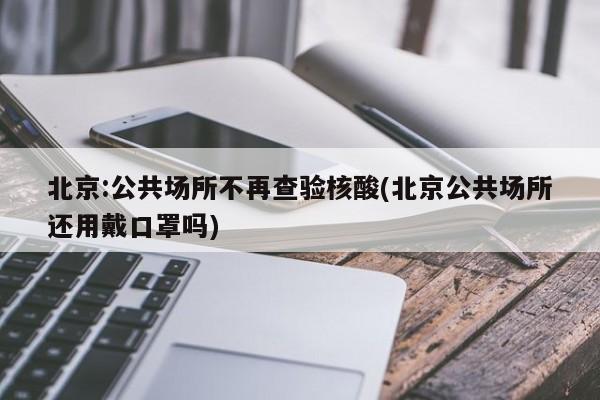 北京:公共场所不再查验核酸(北京公共场所还用戴口罩吗)