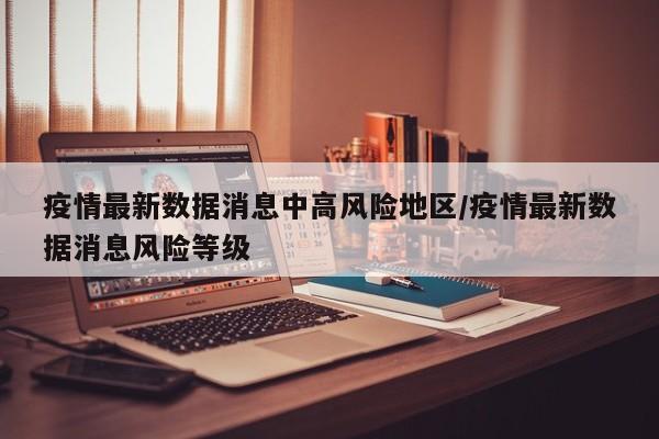 疫情最新数据消息中高风险地区/疫情最新数据消息风险等级