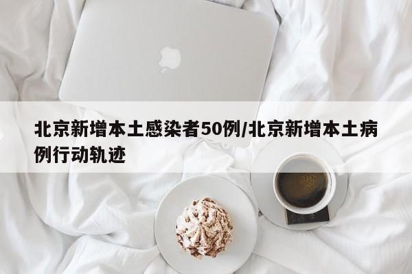 北京新增本土感染者50例/北京新增本土病例行动轨迹
