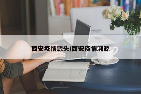 西安疫情源头/西安疫情溯源