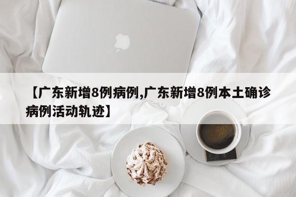 【广东新增8例病例,广东新增8例本土确诊病例活动轨迹】